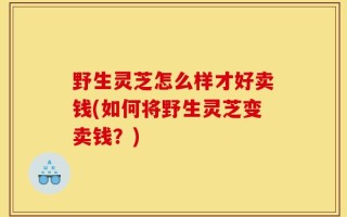 野生灵芝怎么样才好卖钱(如何将野生灵芝变卖钱？)
