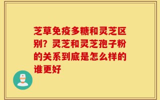 芝草免疫多糖和灵芝区别？灵芝和灵芝孢子粉的关系到底是怎么样的谁更好