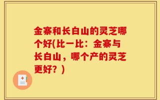 金寨和长白山的灵芝哪个好(比一比：金寨与长白山，哪个产的灵芝更好？)