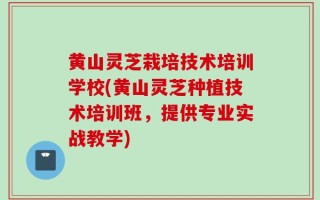 黄山灵芝栽培技术培训学校(黄山灵芝种植技术培训班，提供专业实战教学)