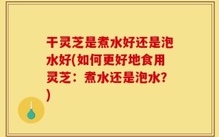 干灵芝是煮水好还是泡水好(如何更好地食用灵芝：煮水还是泡水？)