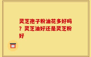 灵芝孢子粉油花多好吗？灵芝油好还是灵芝粉好