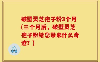 破壁灵芝孢子粉3个月(三个月后，破壁灵芝孢子粉给您带来什么奇迹？)