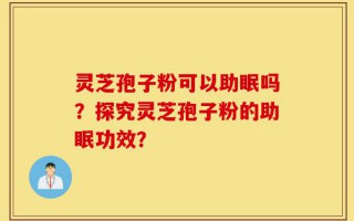 灵芝孢子粉可以助眠吗？探究灵芝孢子粉的助眠功效？