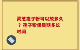 灵芝孢子粉可以放多久 ？孢子粉保质期多长时间