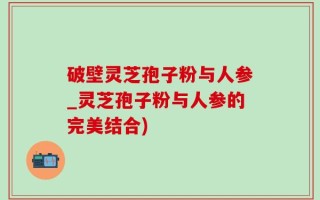 破壁灵芝孢子粉与人参_灵芝孢子粉与人参的完美结合)