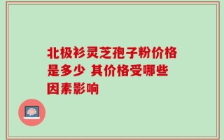 北极衫灵芝孢子粉价格是多少 其价格受哪些因素影响