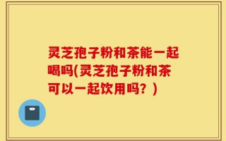 灵芝孢子粉和茶能一起喝吗(灵芝孢子粉和茶可以一起饮用吗？)