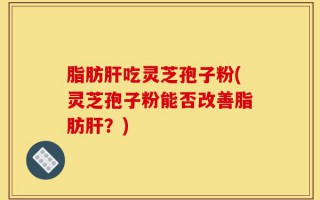 脂肪肝吃灵芝孢子粉(灵芝孢子粉能否改善脂肪肝？)