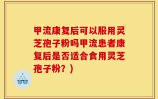 甲流康复后可以服用灵芝孢子粉吗甲流患者康复后是否适合食用灵芝孢子粉？)