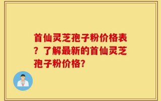 首仙灵芝孢子粉价格表？了解最新的首仙灵芝孢子粉价格？