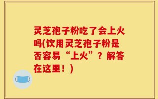 灵芝孢子粉吃了会上火吗(饮用灵芝孢子粉是否容易“上火”？解答在这里！)