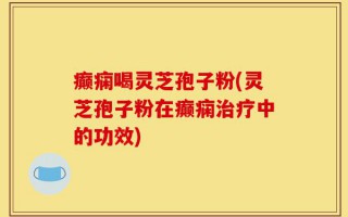 癫痫喝灵芝孢子粉(灵芝孢子粉在癫痫治疗中的功效)