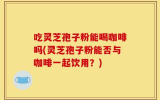 吃灵芝孢子粉能喝咖啡吗(灵芝孢子粉能否与咖啡一起饮用？)