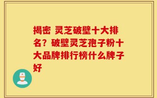 揭密 灵芝破壁十大排名？破壁灵芝孢子粉十大品牌排行榜什么牌子好