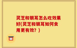 灵芝和银耳怎么吃效果好(灵芝和银耳如何食用更有效？)