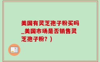 美国有灵芝孢子粉买吗_美国市场是否销售灵芝孢子粉？)