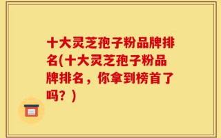 十大灵芝孢子粉品牌排名(十大灵芝孢子粉品牌排名，你拿到榜首了吗？)