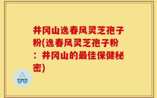 井冈山逸春风灵芝孢子粉(逸春风灵芝孢子粉：井冈山的最佳保健秘密)