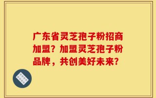 广东省灵芝孢子粉招商加盟？加盟灵芝孢子粉品牌，共创美好未来？