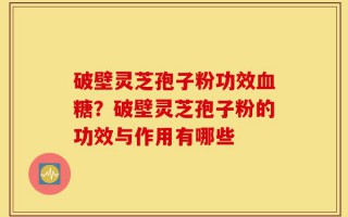 破壁灵芝孢子粉功效血糖？破壁灵芝孢子粉的功效与作用有哪些