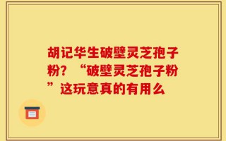 胡记华生破壁灵芝孢子粉？“破壁灵芝孢子粉”这玩意真的有用么