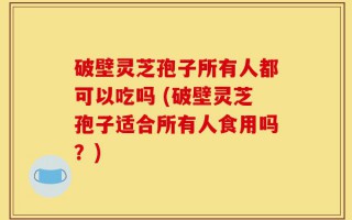 破壁灵芝孢子所有人都可以吃吗 (破壁灵芝孢子适合所有人食用吗？)