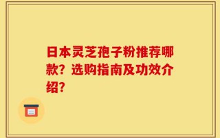 日本灵芝孢子粉推荐哪款？选购指南及功效介绍？