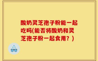 酸奶灵芝孢子粉能一起吃吗(能否将酸奶和灵芝孢子粉一起食用？)