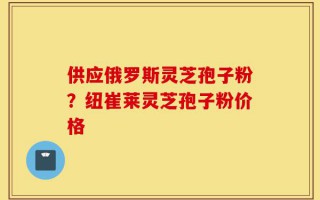 供应俄罗斯灵芝孢子粉？纽崔莱灵芝孢子粉价格
