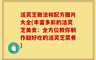 活灵芝做法和配方图片大全(丰富多彩的活灵芝美食：全方位教你制作超好吃的活灵芝菜肴)
