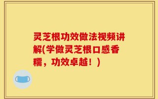 灵芝根功效做法视频讲解(学做灵芝根口感香糯，功效卓越！)