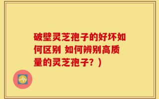 破壁灵芝孢子的好坏如何区别 如何辨别高质量的灵芝孢子？)