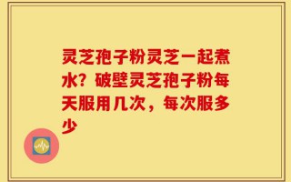 灵芝孢子粉灵芝一起煮水？破壁灵芝孢子粉每天服用几次，每次服多少