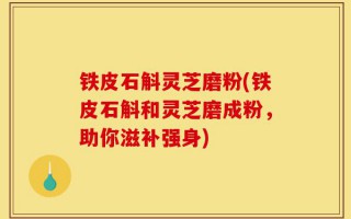 铁皮石斛灵芝磨粉(铁皮石斛和灵芝磨成粉，助你滋补强身)