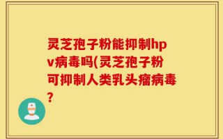灵芝孢子粉能抑制hpv病毒吗(灵芝孢子粉可抑制人类乳头瘤病毒？