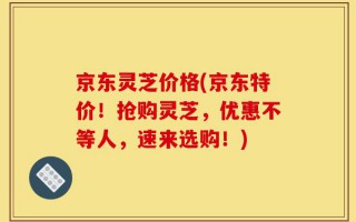 京东灵芝价格(京东特价！抢购灵芝，优惠不等人，速来选购！)
