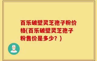 百乐破壁灵芝孢子粉价格(百乐破壁灵芝孢子粉售价是多少？)