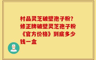 村品灵芝破壁孢子粉？修正牌破壁灵芝孢子粉《官方价格》到底多少钱一盒
