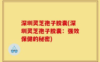 深圳灵芝孢子胶囊(深圳灵芝孢子胶囊：强效保健的秘密)
