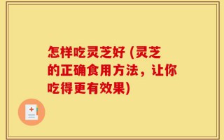 怎样吃灵芝好 (灵芝的正确食用方法，让你吃得更有效果)