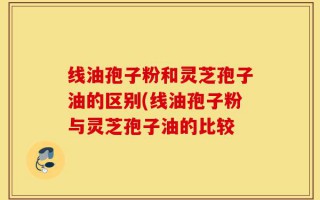 线油孢子粉和灵芝孢子油的区别(线油孢子粉与灵芝孢子油的比较