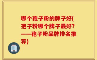 哪个孢子粉的牌子好(孢子粉哪个牌子最好？——孢子粉品牌排名推荐)