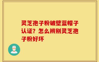 灵芝孢子粉破壁蓝帽子认证？怎么辨别灵芝孢子粉好坏