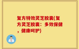 复方特效灵芝胶囊(复方灵芝胶囊：多效保健，健康呵护)
