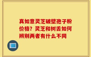 真如意灵芝破壁孢子粉价格？灵芝和树舌如何辨别两者有什么不同
