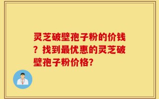 灵芝破壁孢子粉的价钱？找到最优惠的灵芝破壁孢子粉价格？