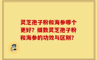 灵芝孢子粉和海参哪个更好？细数灵芝孢子粉和海参的功效与区别？