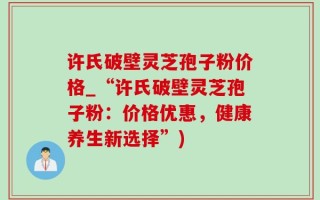 许氏破壁灵芝孢子粉价格_“许氏破壁灵芝孢子粉：价格优惠，健康养生新选择”)