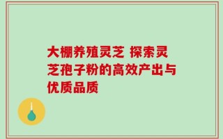 大棚养殖灵芝 探索灵芝孢子粉的高效产出与优质品质